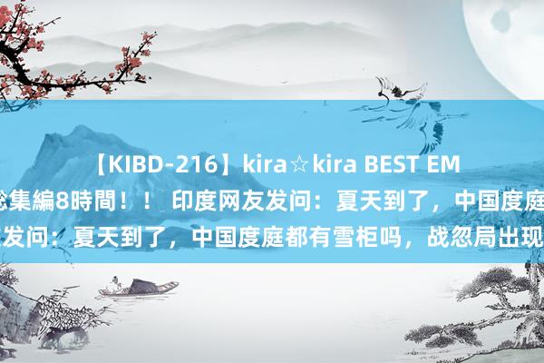 【KIBD-216】kira☆kira BEST EMIRI-中出し性交20発超え-総集編8時間！！ 印度网友发问：夏天到了，中国度庭都有雪柜吗，战忽局出现了