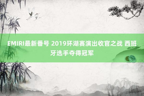 EMIRI最新番号 2019环湖赛演出收官之战 西班牙选手夺得冠军