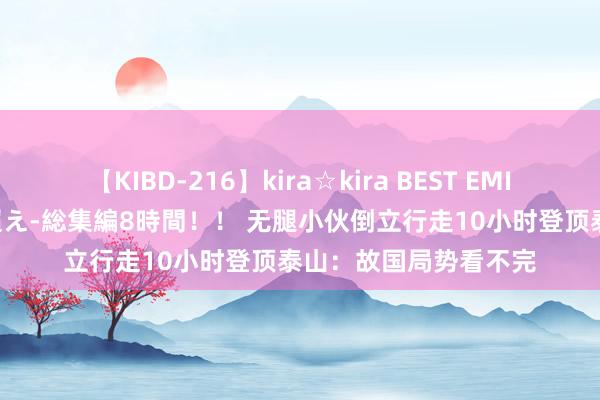 【KIBD-216】kira☆kira BEST EMIRI-中出し性交20発超え-総集編8時間！！ 无腿小伙倒立行走10小时登顶泰山：故国局势看不完