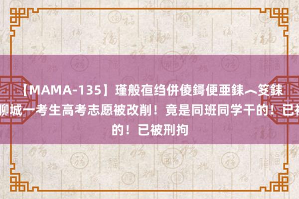 【MAMA-135】瑾般亱绉併倰鎶便亜銇︿笅銇曘亜 聊城一考生高考志愿被改削！竟是同班同学干的！已被刑拘