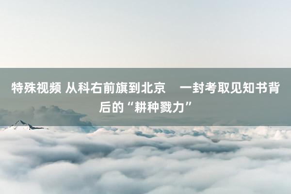 特殊视频 从科右前旗到北京    一封考取见知书背后的“耕种戮力”