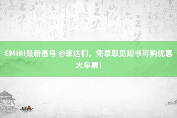 EMIRI最新番号 @荣达们，凭录取见知书可购优惠火车票！