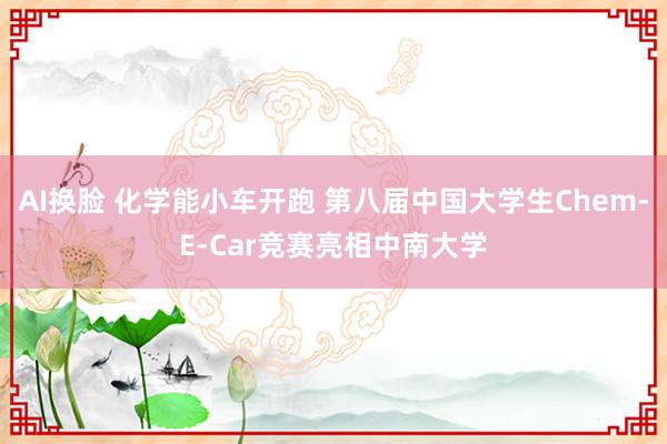 AI换脸 化学能小车开跑 第八届中国大学生Chem-E-Car竞赛亮相中南大学