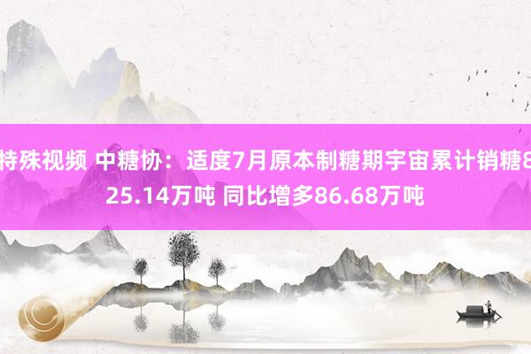 特殊视频 中糖协：适度7月原本制糖期宇宙累计销糖825.14万吨 同比增多86.68万吨