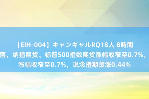 【EIH-004】キャンギャルRQ18人 8時間 好意思国股指期货回落，纳指期货、标普500指数期货涨幅收窄至0.7%，说念指期货涨0.44%