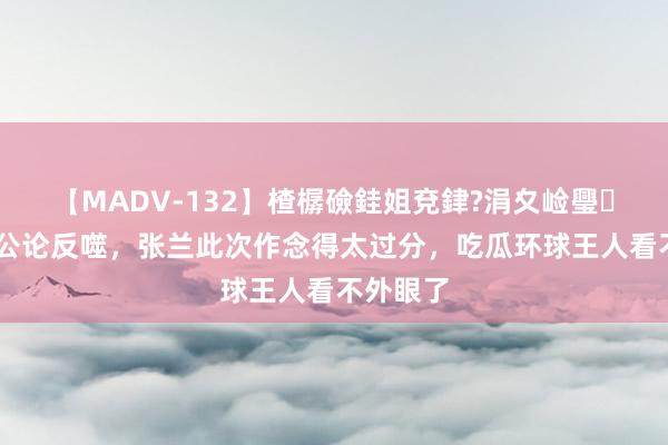 【MADV-132】楂樼礆銈姐兗銉?涓夊崄璺法 遭到公论反噬，张兰此次作念得太过分，吃瓜环球王人看不外眼了