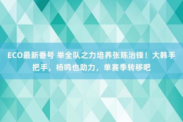 ECO最新番号 举全队之力培养张陈治锋！大韩手把手，杨鸣也助力，单赛季转移吧