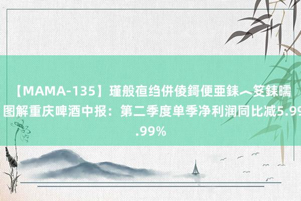 【MAMA-135】瑾般亱绉併倰鎶便亜銇︿笅銇曘亜 图解重庆啤酒中报：第二季度单季净利润同比减5.99%