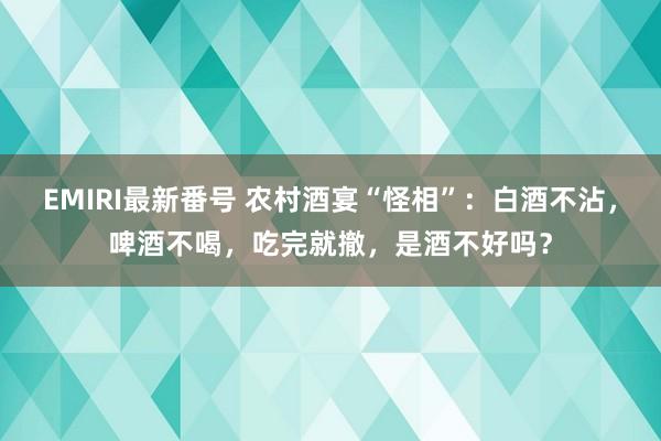 EMIRI最新番号 农村酒宴“怪相”：白酒不沾，啤酒不喝，吃完就撤，是酒不好吗？