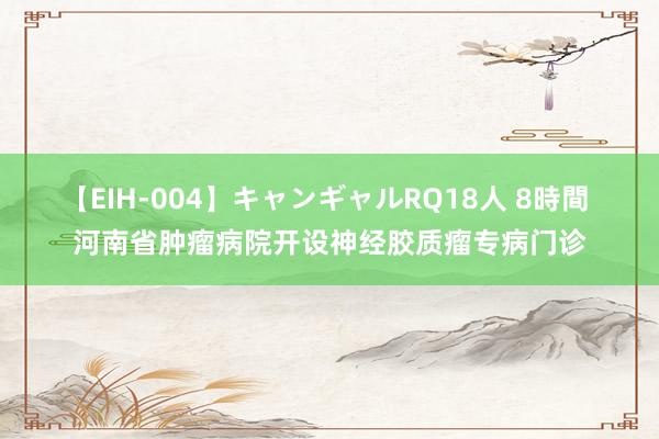 【EIH-004】キャンギャルRQ18人 8時間 河南省肿瘤病院开设神经胶质瘤专病门诊