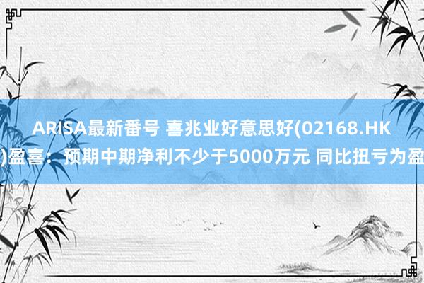 ARISA最新番号 喜兆业好意思好(02168.HK)盈喜：预期中期净利不少于5000万元 同比扭亏为盈