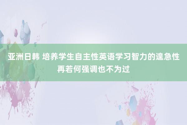 亚洲日韩 培养学生自主性英语学习智力的遑急性再若何强调也不为过