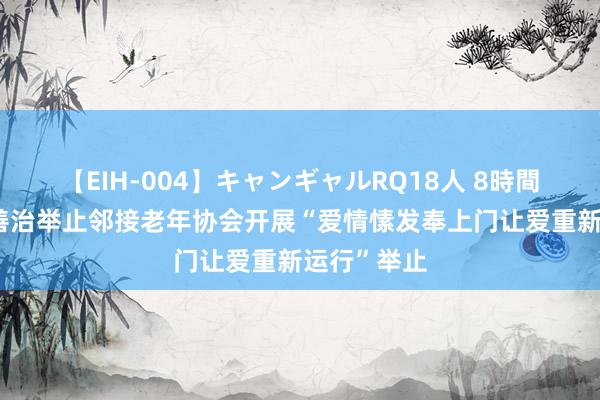 【EIH-004】キャンギャルRQ18人 8時間 金苑社区善治举止邻接老年协会开展“爱情愫发奉上门让爱重新运行”举止