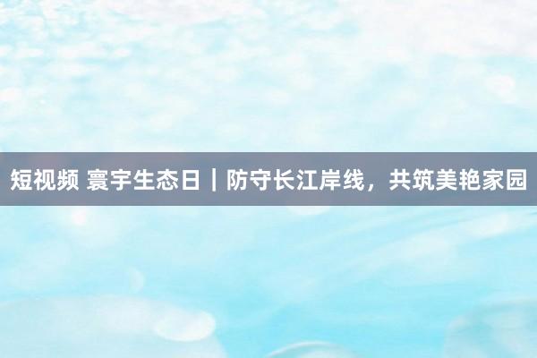 短视频 寰宇生态日｜防守长江岸线，共筑美艳家园