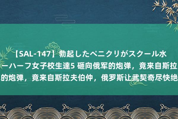 【SAL-147】勃起したペニクリがスクール水着を圧迫してしまうニューハーフ女子校生達5 砸向俄军的炮弹，竟来自斯拉夫伯仲，俄罗斯让武契奇尽快绝壁勒马