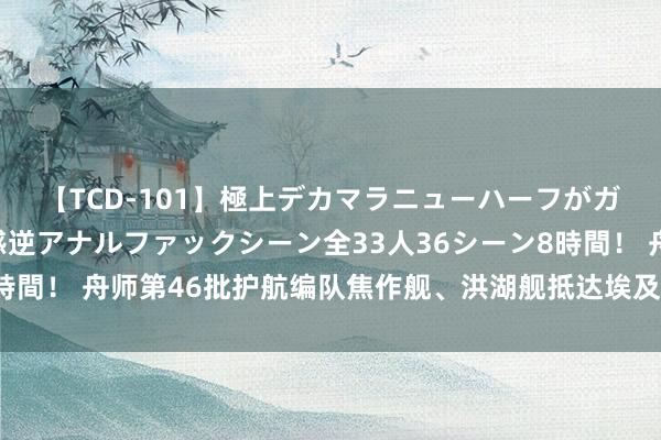 【TCD-101】極上デカマラニューハーフがガン掘り前立腺直撃快感逆アナルファックシーン全33人36シーン8時間！ 舟师第46批护航编队焦作舰、洪湖舰抵达埃及亚历山大港访谒