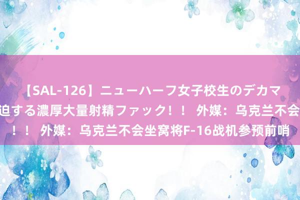 【SAL-126】ニューハーフ女子校生のデカマラが生穿きブルマを圧迫する濃厚大量射精ファック！！ 外媒：乌克兰不会坐窝将F-16战机参预前哨