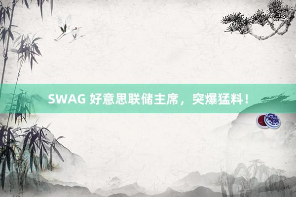 SWAG 好意思联储主席，突爆猛料！