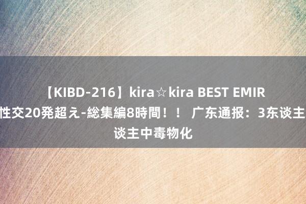 【KIBD-216】kira☆kira BEST EMIRI-中出し性交20発超え-総集編8時間！！ 广东通报：3东谈主中毒物化