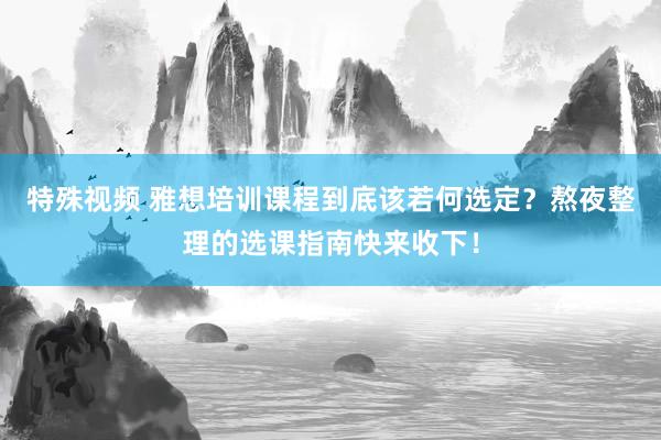 特殊视频 雅想培训课程到底该若何选定？熬夜整理的选课指南快来收下！