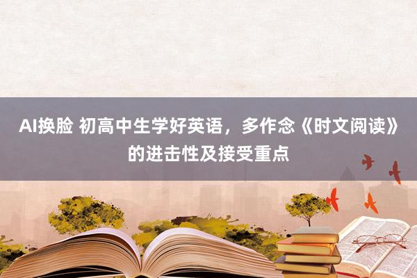 AI换脸 初高中生学好英语，多作念《时文阅读》的进击性及接受重点