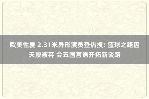 欧美性爱 2.31米异形演员登热搜: 篮球之路因天禀被弃 会五国言语开拓新谈路