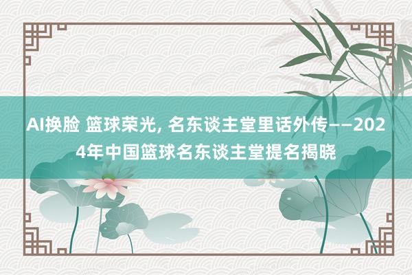 AI换脸 篮球荣光， 名东谈主堂里话外传——2024年中国篮球名东谈主堂提名揭晓