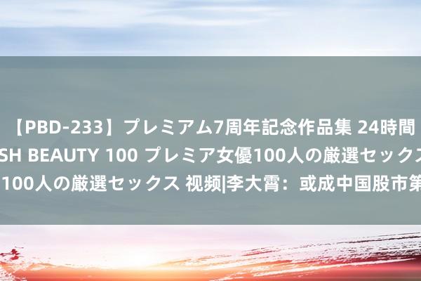 【PBD-233】プレミアム7周年記念作品集 24時間 PREMIUM STYLISH BEAUTY 100 プレミア女優100人の厳選セックス 视频|李大霄：或成中国股市第六个历史大底