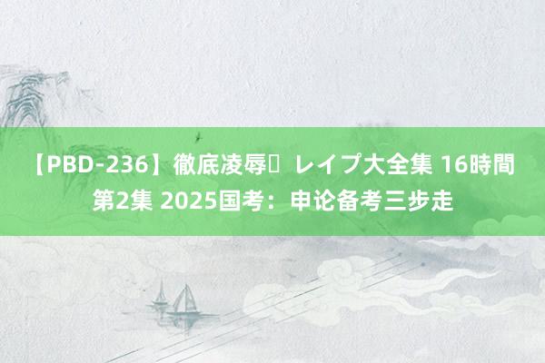 【PBD-236】徹底凌辱・レイプ大全集 16時間 第2集 2025国考：申论备考三步走