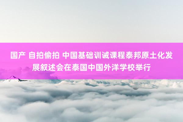 国产 自拍偷拍 中国基础训诫课程泰邦原土化发展叙述会在泰国中国外洋学校举行