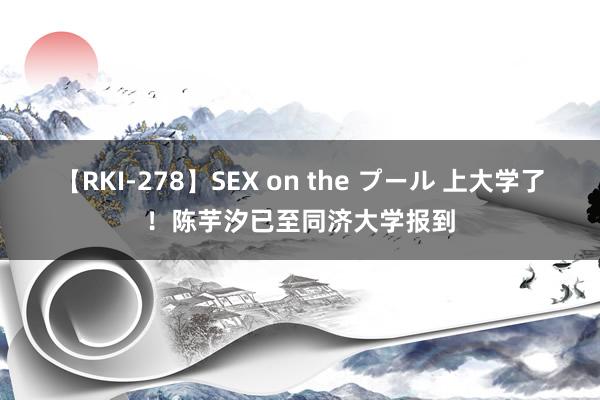 【RKI-278】SEX on the プール 上大学了！陈芋汐已至同济大学报到