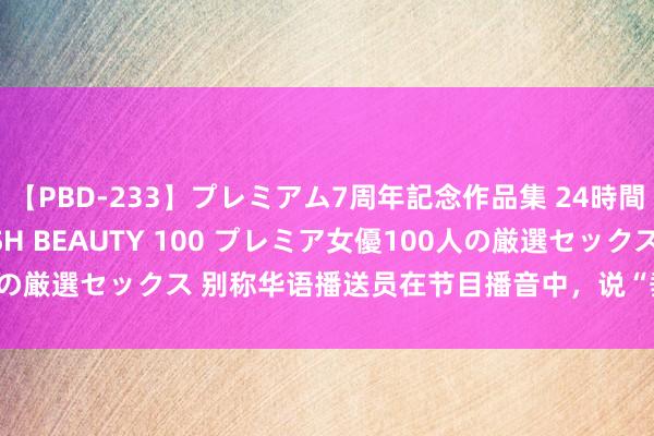 【PBD-233】プレミアム7周年記念作品集 24時間 PREMIUM STYLISH BEAUTY 100 プレミア女優100人の厳選セックス 别称华语播送员在节目播音中，说“垂纶岛是中国的邦畿”