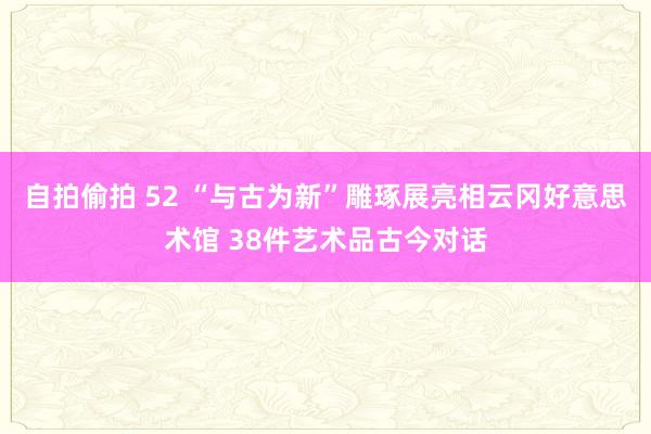 自拍偷拍 52 “与古为新”雕琢展亮相云冈好意思术馆 38件艺术品古今对话