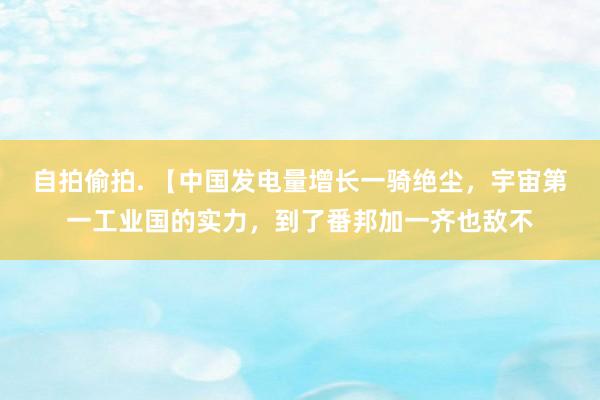 自拍偷拍. 【中国发电量增长一骑绝尘，宇宙第一工业国的实力，到了番邦加一齐也敌不