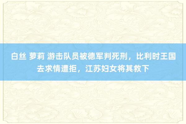 白丝 萝莉 游击队员被德军判死刑，比利时王国去求情遭拒，江苏妇女将其救下