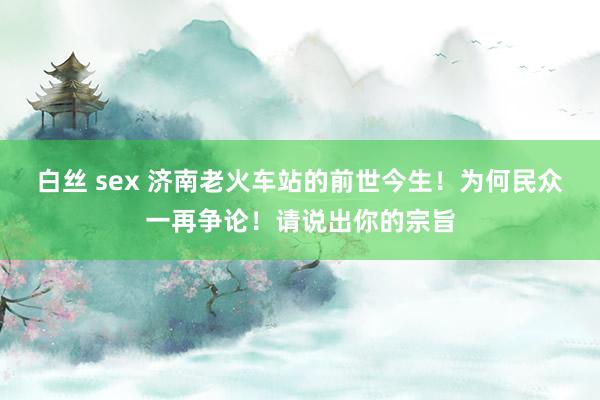 白丝 sex 济南老火车站的前世今生！为何民众一再争论！请说出你的宗旨