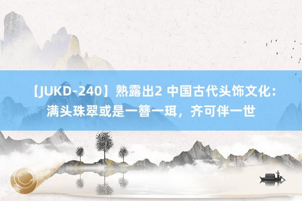 【JUKD-240】熟露出2 中国古代头饰文化：满头珠翠或是一簪一珥，齐可伴一世