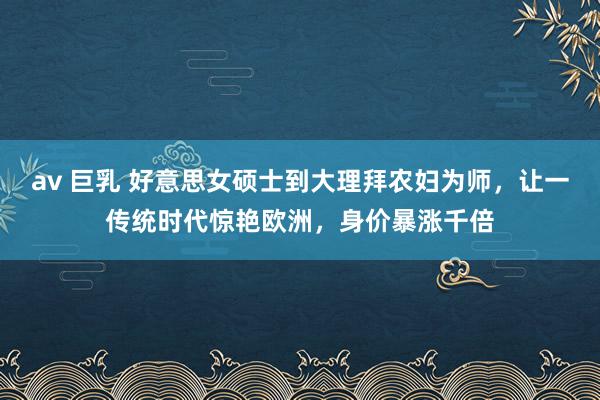 av 巨乳 好意思女硕士到大理拜农妇为师，让一传统时代惊艳欧洲，身价暴涨千倍