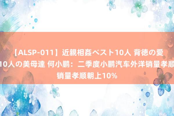 【ALSP-011】近親相姦ベスト10人 背徳の愛に溺れた10人の美母達 何小鹏：二季度小鹏汽车外洋销量孝顺朝上10%