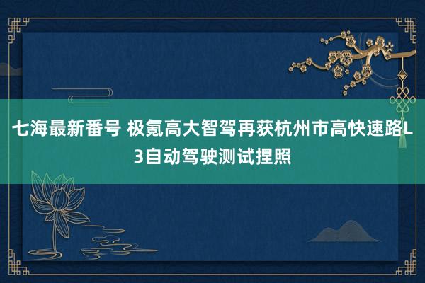 七海最新番号 极氪高大智驾再获杭州市高快速路L3自动驾驶测试捏照