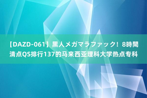 【DAZD-061】黒人メガマラファック！8時間 清点QS排行137的马来西亚理科大学热点专科