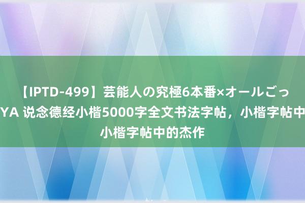 【IPTD-499】芸能人の究極6本番×オールごっくん AYA 说念德经小楷5000字全文书法字帖，小楷字帖中的杰作