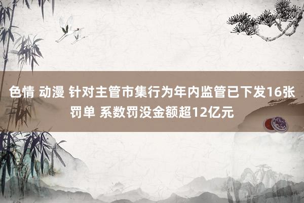 色情 动漫 针对主管市集行为年内监管已下发16张罚单 系数罚没金额超12亿元