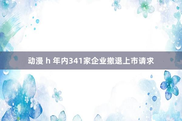 动漫 h 年内341家企业撤退上市请求