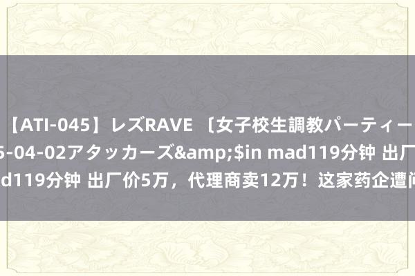 【ATI-045】レズRAVE 〔女子校生調教パーティー〕</a>2005-04-02アタッカーズ&$in mad119分钟 出厂价5万，代理商卖12万！这家药企遭问询：合理吗？