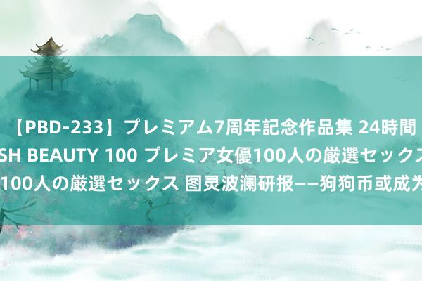 【PBD-233】プレミアム7周年記念作品集 24時間 PREMIUM STYLISH BEAUTY 100 プレミア女優100人の厳選セックス 图灵波澜研报——狗狗币或成为数字圈新明星