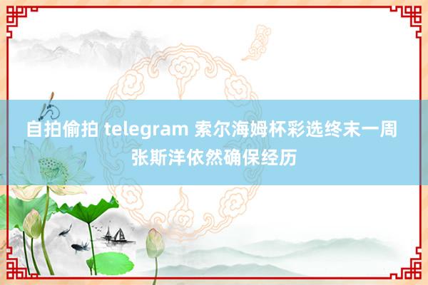 自拍偷拍 telegram 索尔海姆杯彩选终末一周 张斯洋依然确保经历