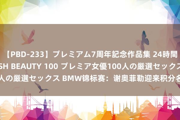 【PBD-233】プレミアム7周年記念作品集 24時間 PREMIUM STYLISH BEAUTY 100 プレミア女優100人の厳選セックス BMW锦标赛：谢奥菲勒迎来积分名次极度舍夫勒良机