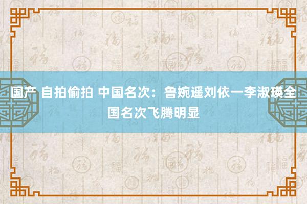 国产 自拍偷拍 中国名次：鲁婉遥刘依一李淑瑛全国名次飞腾明显