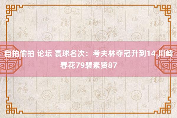 自拍偷拍 论坛 寰球名次：考夫林夺冠升到14 川崎春花79裴素贤87